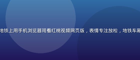 上班族用户在地铁上用手机浏览器观看红桃视频网页版，表情专注放松，地铁车厢环境真实自然