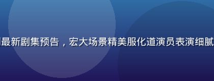国产古装剧最新剧集预告，宏大场景精美服化道演员表演细腻历史感厚重